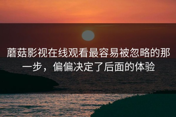蘑菇影视在线观看最容易被忽略的那一步，偏偏决定了后面的体验