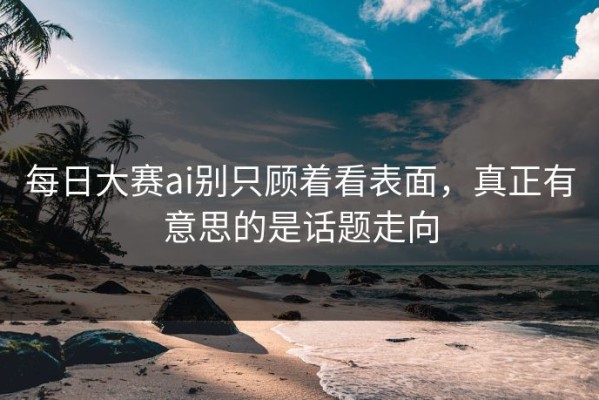 每日大赛ai别只顾着看表面，真正有意思的是话题走向