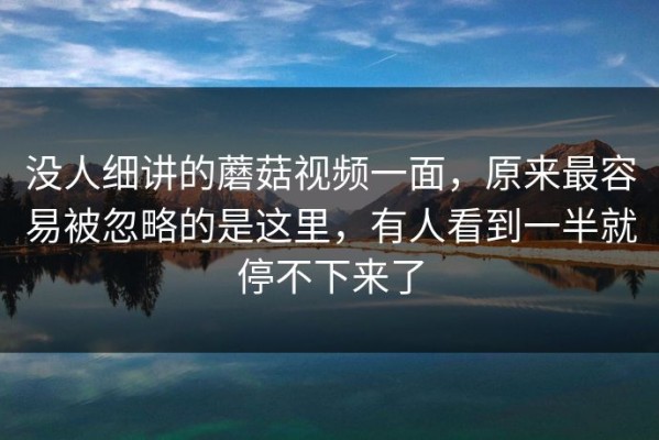 没人细讲的蘑菇视频一面，原来最容易被忽略的是这里，有人看到一半就停不下来了