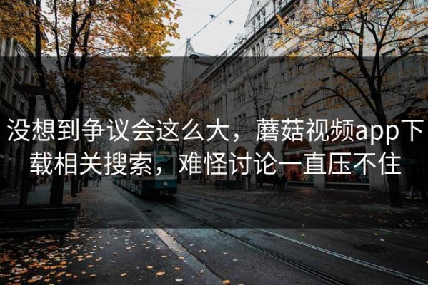 没想到争议会这么大，蘑菇视频app下载相关搜索，难怪讨论一直压不住