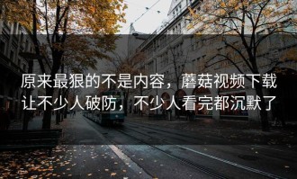 原来最狠的不是内容，蘑菇视频下载让不少人破防，不少人看完都沉默了