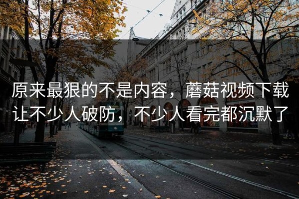 原来最狠的不是内容，蘑菇视频下载让不少人破防，不少人看完都沉默了