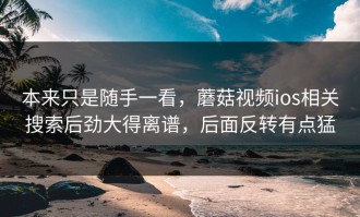 本来只是随手一看，蘑菇视频ios相关搜索后劲大得离谱，后面反转有点猛