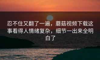 忍不住又翻了一遍，蘑菇视频下载这事看得人情绪复杂，细节一出来全明白了