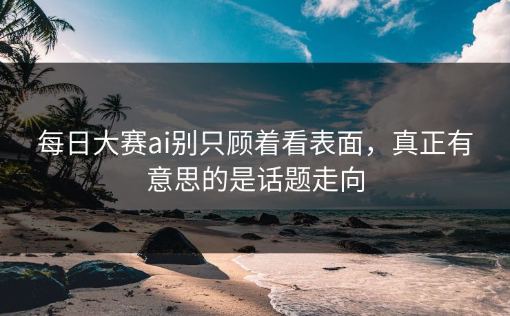 每日大赛ai别只顾着看表面，真正有意思的是话题走向