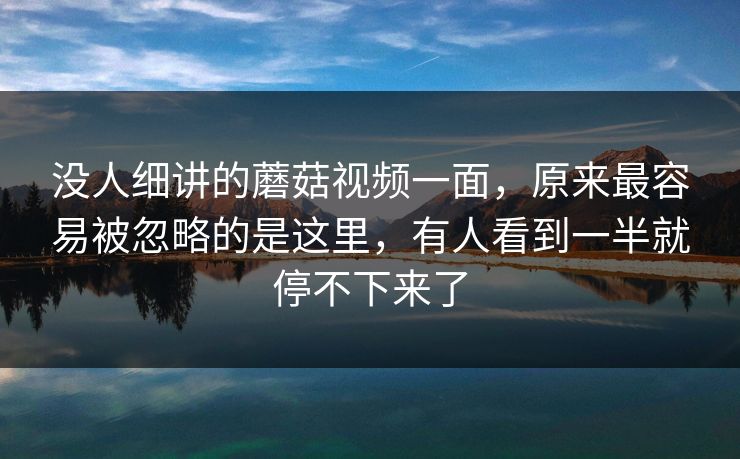 没人细讲的蘑菇视频一面，原来最容易被忽略的是这里，有人看到一半就停不下来了